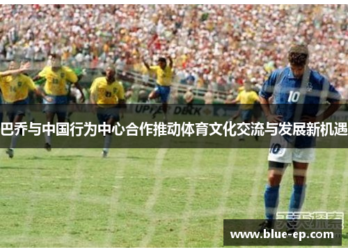 巴乔与中国行为中心合作推动体育文化交流与发展新机遇