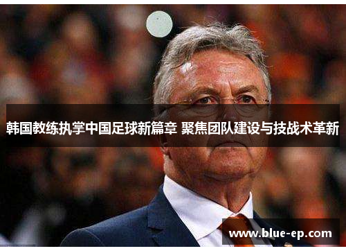 韩国教练执掌中国足球新篇章 聚焦团队建设与技战术革新