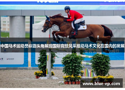 中国马术运动员崭露头角展现国际竞技风采推动马术文化在国内的发展